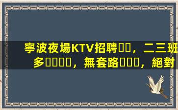 寧波夜場KTV招聘，二三班多，無套路，絕對靠譜多賺
